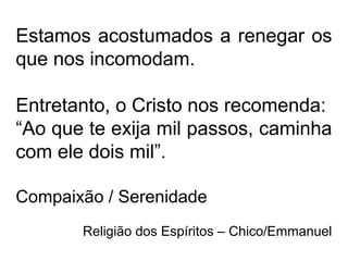 Estamos acostumados a renegar os
que nos incomodam.
Entretanto, o Cristo nos recomenda:
“Ao que te exija mil passos, caminha
com ele dois mil”.
Compaixão / Serenidade
Religião dos Espíritos – Chico/Emmanuel
 