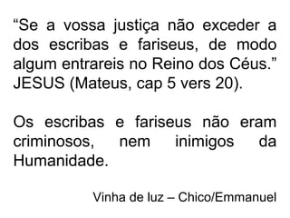 “Se a vossa justiça não exceder a
dos escribas e fariseus, de modo
algum entrareis no Reino dos Céus.”
JESUS (Mateus, cap 5 vers 20).
Os escribas e fariseus não eram
criminosos, nem inimigos da
Humanidade.
Vinha de luz – Chico/Emmanuel
 