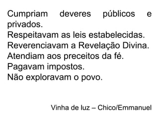Cumpriam deveres públicos e
privados.
Respeitavam as leis estabelecidas.
Reverenciavam a Revelação Divina.
Atendiam aos preceitos da fé.
Pagavam impostos.
Não exploravam o povo.
Vinha de luz – Chico/Emmanuel
 