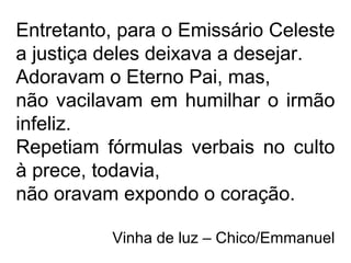 Entretanto, para o Emissário Celeste
a justiça deles deixava a desejar.
Adoravam o Eterno Pai, mas,
não vacilavam em humilhar o irmão
infeliz.
Repetiam fórmulas verbais no culto
à prece, todavia,
não oravam expondo o coração.
Vinha de luz – Chico/Emmanuel
 