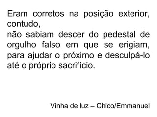 Eram corretos na posição exterior,
contudo,
não sabiam descer do pedestal de
orgulho falso em que se erigiam,
para ajudar o próximo e desculpá-lo
até o próprio sacrifício.
Vinha de luz – Chico/Emmanuel
 