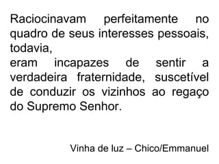 Raciocinavam perfeitamente no
quadro de seus interesses pessoais,
todavia,
eram incapazes de sentir a
verdadeira fraternidade, suscetível
de conduzir os vizinhos ao regaço
do Supremo Senhor.
Vinha de luz – Chico/Emmanuel
 