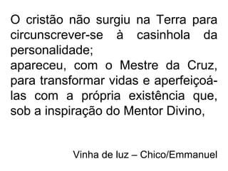 O cristão não surgiu na Terra para
circunscrever-se à casinhola da
personalidade;
apareceu, com o Mestre da Cruz,
para transformar vidas e aperfeiçoá-
las com a própria existência que,
sob a inspiração do Mentor Divino,
Vinha de luz – Chico/Emmanuel
 