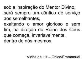 sob a inspiração do Mentor Divino,
será sempre um cântico de serviço
aos semelhantes,
exaltando o amor glorioso e sem
fim, na direção do Reino dos Céus
que começa, invariavelmente,
dentro de nós mesmos.
Vinha de luz – Chico/Emmanuel
 