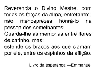 Reverencia o Divino Mestre, com
todas as forças da alma, entretanto:
não menosprezes honrá-lo na
pessoa dos semelhantes.
Guarda-lhe as memórias entre flores
de carinho, mas:
estende os braços aos que clamam
por ele, entre os espinhos da aflição.
Livro da esperança —Emmanuel
 