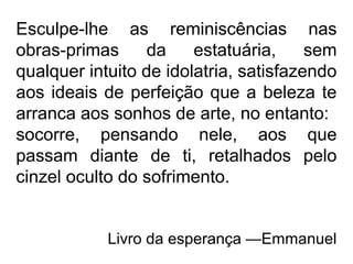 Esculpe-lhe as reminiscências nas
obras-primas da estatuária, sem
qualquer intuito de idolatria, satisfazendo
aos ideais de perfeição que a beleza te
arranca aos sonhos de arte, no entanto:
socorre, pensando nele, aos que
passam diante de ti, retalhados pelo
cinzel oculto do sofrimento.
Livro da esperança —Emmanuel
 