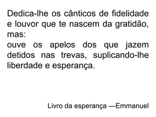 Dedica-lhe os cânticos de fidelidade
e louvor que te nascem da gratidão,
mas:
ouve os apelos dos que jazem
detidos nas trevas, suplicando-lhe
liberdade e esperança.
Livro da esperança —Emmanuel
 