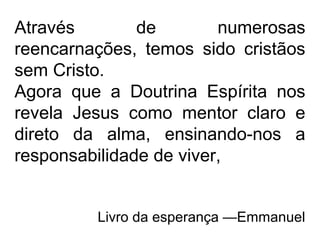 Através de numerosas
reencarnações, temos sido cristãos
sem Cristo.
Agora que a Doutrina Espírita nos
revela Jesus como mentor claro e
direto da alma, ensinando-nos a
responsabilidade de viver,
Livro da esperança —Emmanuel
 
