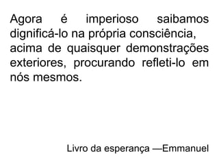 Agora é imperioso saibamos
dignificá-lo na própria consciência,
acima de quaisquer demonstrações
exteriores, procurando refleti-lo em
nós mesmos.
Livro da esperança —Emmanuel
 