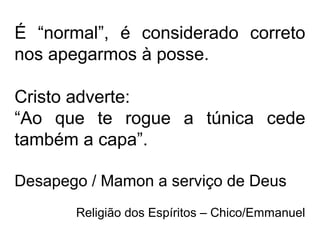 É “normal”, é considerado correto
nos apegarmos à posse.
Cristo adverte:
“Ao que te rogue a túnica cede
também a capa”.
Desapego / Mamon a serviço de Deus
Religião dos Espíritos – Chico/Emmanuel
 