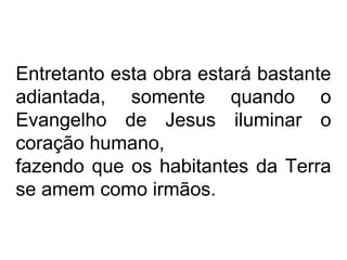 Entretanto esta obra estará bastante
adiantada, somente quando o
Evangelho de Jesus iluminar o
coração humano,
fazendo que os habitantes da Terra
se amem como irmãos.
 