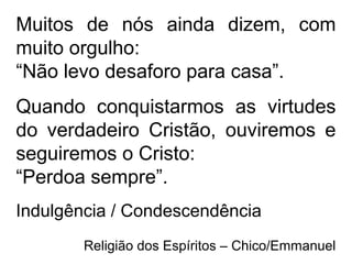 Muitos de nós ainda dizem, com
muito orgulho:
“Não levo desaforo para casa”.
Quando conquistarmos as virtudes
do verdadeiro Cristão, ouviremos e
seguiremos o Cristo:
“Perdoa sempre”.
Indulgência / Condescendência
Religião dos Espíritos – Chico/Emmanuel
 
