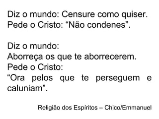 Diz o mundo: Censure como quiser.
Pede o Cristo: “Não condenes”.
Diz o mundo:
Aborreça os que te aborrecerem.
Pede o Cristo:
“Ora pelos que te perseguem e
caluniam”.
Religião dos Espíritos – Chico/Emmanuel
 
