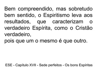 Bem compreendido, mas sobretudo
bem sentido, o Espiritismo leva aos
resultados, que caracterizam o
verdadeiro Espírita, como o Cristão
verdadeiro,
pois que um o mesmo é que outro.
ESE - Capítulo XVII - Sede perfeitos - Os bons Espíritas
 