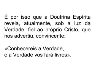 É por isso que a Doutrina Espírita
revela, atualmente, sob a luz da
Verdade, fiel ao próprio Cristo, que
nos advertiu, convincente:
«Conhecereis a Verdade,
e a Verdade vos fará livres».
 