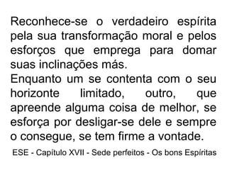 Reconhece-se o verdadeiro espírita
pela sua transformação moral e pelos
esforços que emprega para domar
suas inclinações más.
Enquanto um se contenta com o seu
horizonte limitado, outro, que
apreende alguma coisa de melhor, se
esforça por desligar-se dele e sempre
o consegue, se tem firme a vontade.
ESE - Capítulo XVII - Sede perfeitos - Os bons Espíritas
 