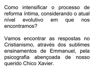 Como intensificar o processo de
reforma íntima, considerando o atual
nível evolutivo em que nos
encontramos?
Vamos encontrar as respostas no
Cristianismo, através dos sublimes
ensinamentos de Emmanuel, pela
psicografia abençoada de nosso
querido Chico Xavier.
 