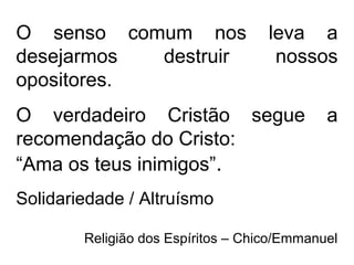 O senso comum nos leva a
desejarmos destruir nossos
opositores.
O verdadeiro Cristão segue a
recomendação do Cristo:
“Ama os teus inimigos”.
Solidariedade / Altruísmo
Religião dos Espíritos – Chico/Emmanuel
 
