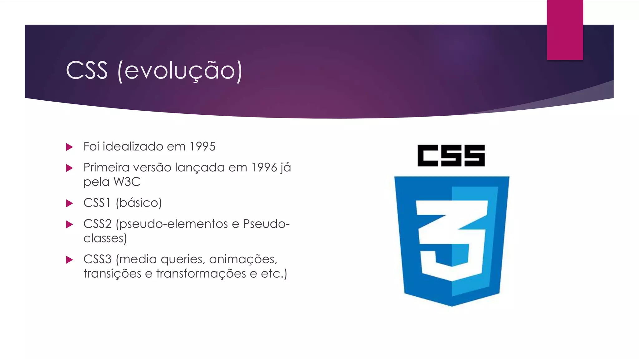 CSS (evolução)  Foi idealizado em 1995  Primeira versão lançada em 1996 já pela W3C  CSS1 (básico)  CSS2 (pseudo-elementos e Pseudo- classes)  CSS3 (media queries, animações, transições e transformações e etc.) 