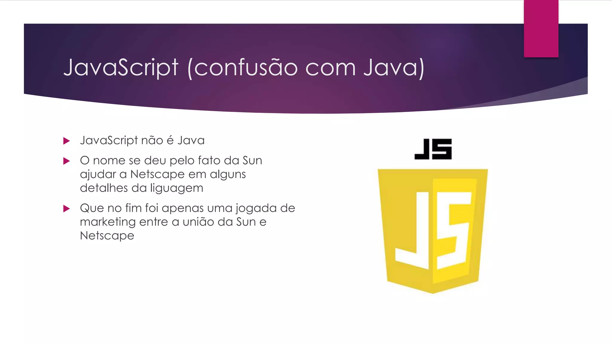 JavaScript (confusão com Java)  JavaScript não é Java  O nome se deu pelo fato da Sun ajudar a Netscape em alguns detalhes da liguagem  Que no fim foi apenas uma jogada de marketing entre a união da Sun e Netscape 