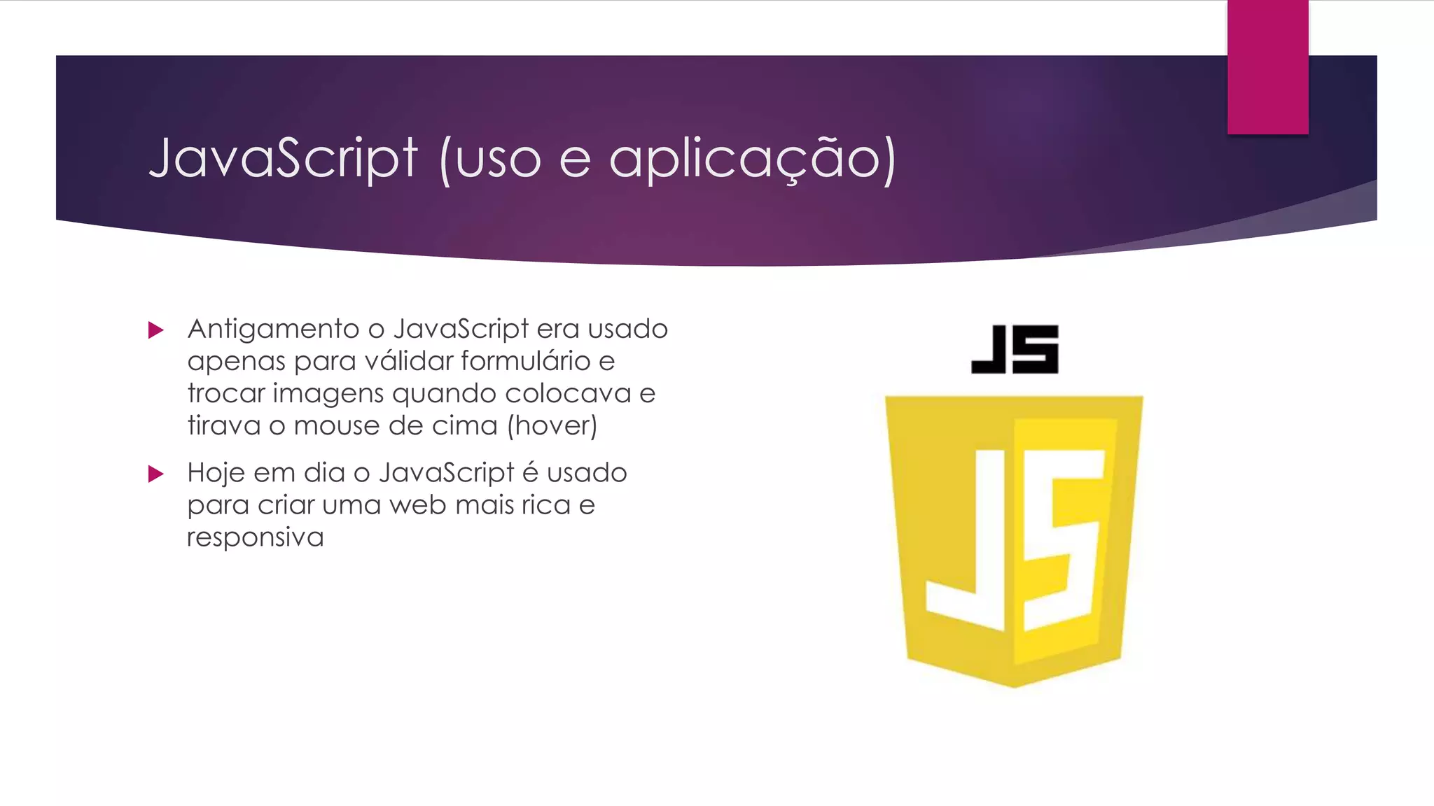 JavaScript (uso e aplicação)  Antigamento o JavaScript era usado apenas para válidar formulário e trocar imagens quando colocava e tirava o mouse de cima (hover)  Hoje em dia o JavaScript é usado para criar uma web mais rica e responsiva 
