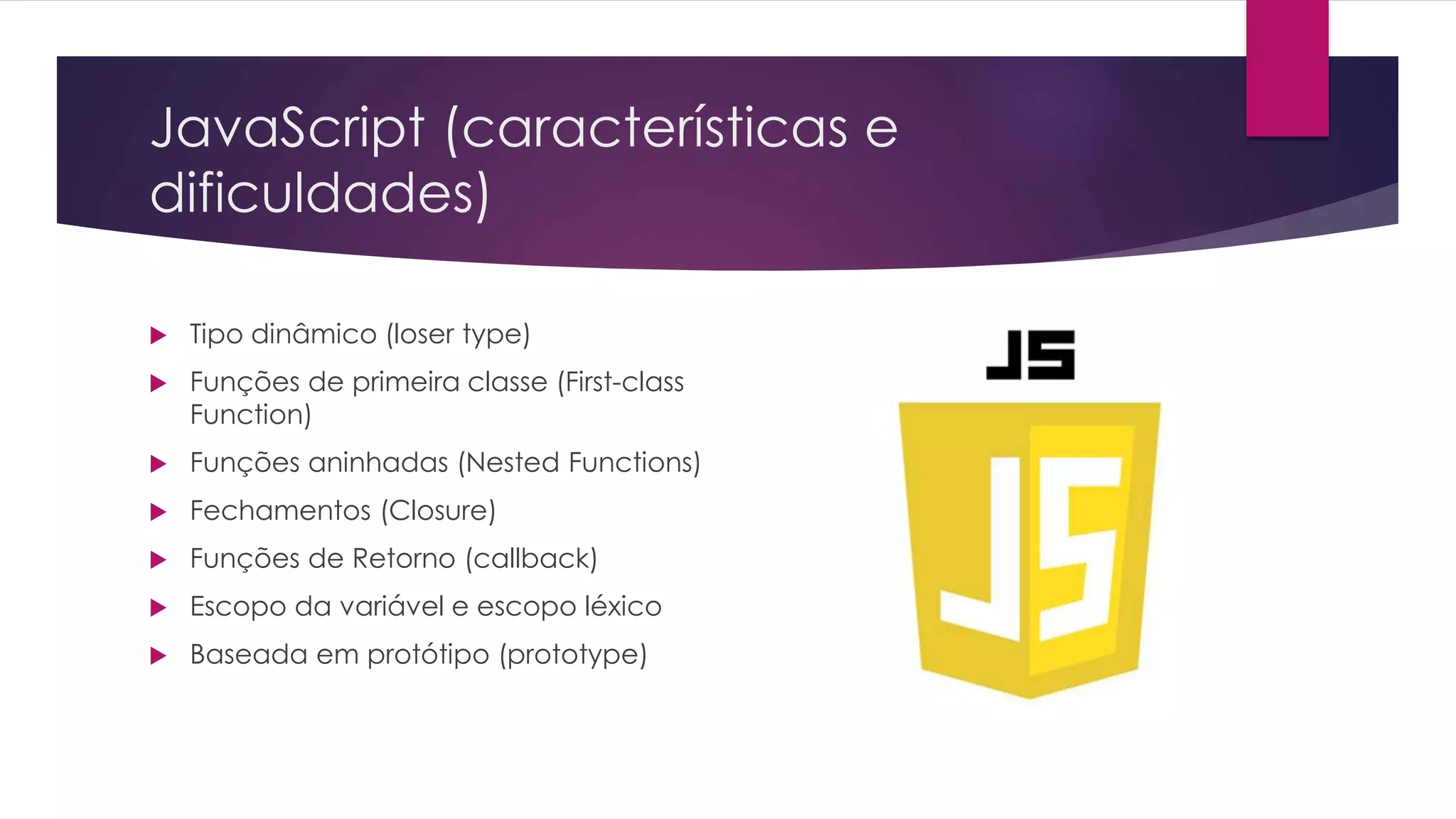 JavaScript (características e dificuldades)  Tipo dinâmico (loser type)  Funções de primeira classe (First-class Function)  Funções aninhadas (Nested Functions)  Fechamentos (Closure)  Funções de Retorno (callback)  Escopo da variável e escopo léxico  Baseada em protótipo (prototype) 