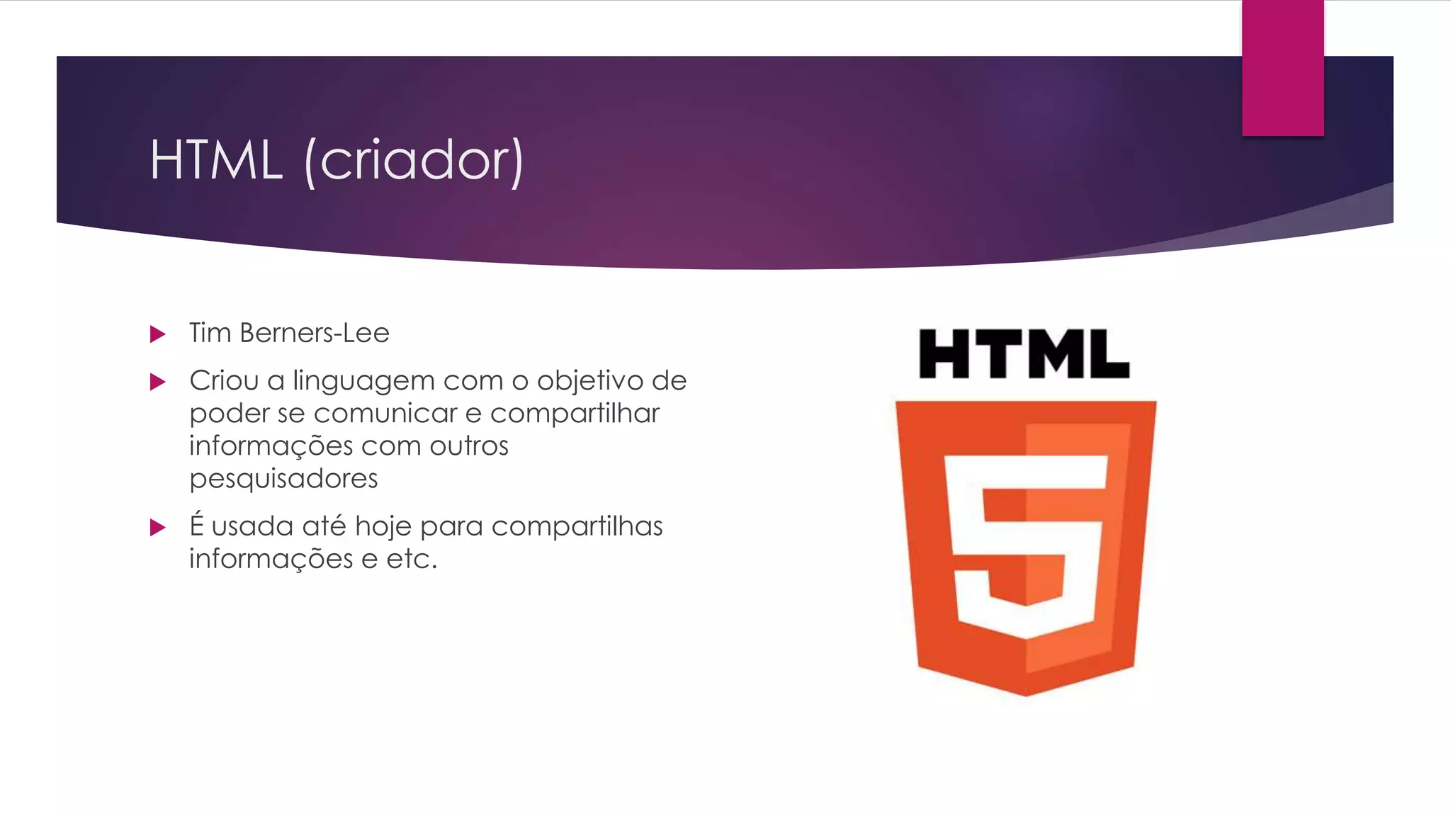 HTML (criador)  Tim Berners-Lee  Criou a linguagem com o objetivo de poder se comunicar e compartilhar informações com outros pesquisadores  É usada até hoje para compartilhas informações e etc. 