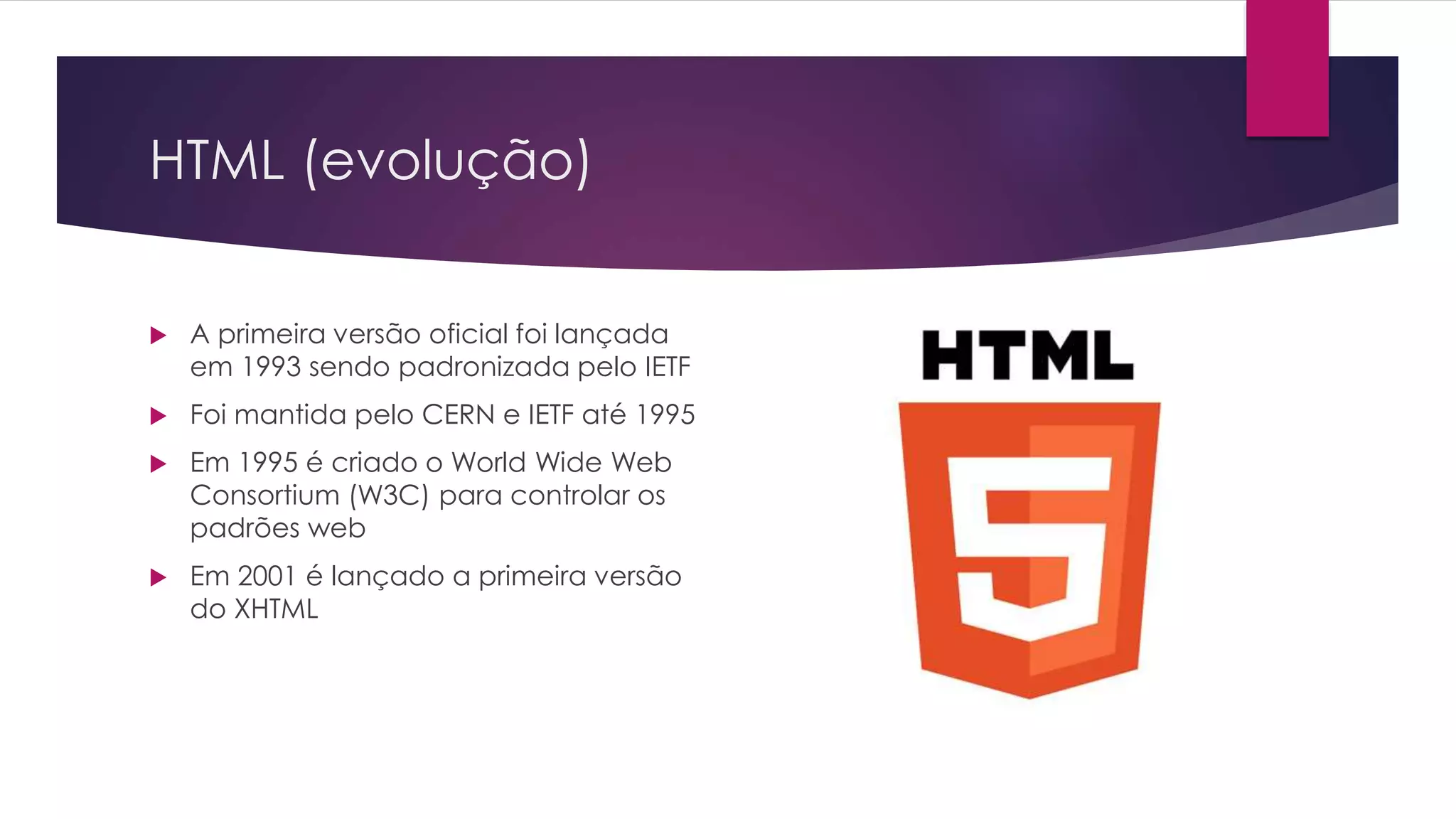 HTML (evolução)  A primeira versão oficial foi lançada em 1993 sendo padronizada pelo IETF  Foi mantida pelo CERN e IETF até 1995  Em 1995 é criado o World Wide Web Consortium (W3C) para controlar os padrões web  Em 2001 é lançado a primeira versão do XHTML 