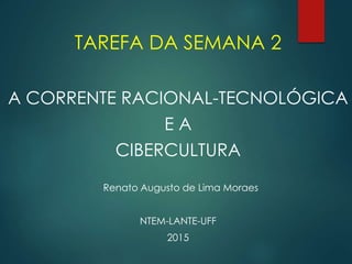 TAREFA DA SEMANA 2
A CORRENTE RACIONAL-TECNOLÓGICA
E A
CIBERCULTURA
Renato Augusto de Lima Moraes
NTEM-LANTE-UFF
2015
 