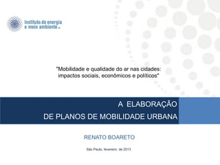"Mobilidade e qualidade do ar nas cidades:
   impactos sociais, econômicos e políticos"




                                 A ELABORAÇÃO
DE PLANOS DE MOBILIDADE URBANA

             RENATO BOARETO

              São Paulo, fevereiro de 2013
 