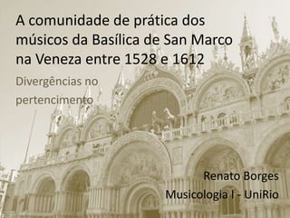 A comunidade de prática dos
músicos da Basílica de San Marco
na Veneza entre 1528 e 1612
Divergências no
pertencimento
Renato Borges
Musicologia I - UniRio
 