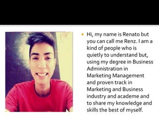  Hi, my name is Renato but
you can call me Renz. I am a
kind of people who is
quietly to understand but,
using my degree in Business
Administration in
Marketing Management
and proven track in
Marketing and Business
industry and academe and
to share my knowledge and
skills the best of myself.
 