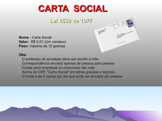 CARTA SOCIAL
                   Lei 6538 de 1977


Nome : Carta Social
Valor: R$ 0,01 (Um centavo)
Peso: máximo de 10 gramas

Obs:
- O endereço do envelope deve ser escrito à mão
- Correspondência enviada apenas de pessoa para pessoa
- Cartas para empresas ou concursos não vale
- Acima do CEP, "Carta Social" em letras graúdas e legíveis
- O limite é de 5 cartas por dia que pode ser enviado por pessoa
 