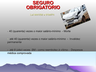 SEGURO
                 OBRIGATORIO
                     Lei 8441/92 e 6194/74




-   40 (quarenta) vezes o maior salário-mínimo - Morte

- até 40 (quarenta) vezes o maior salário-mínimo - Invalidez
permanente

- até 8 (oito) vezes SM - como reembolso à vítima - Despesas
médica comprovada
 