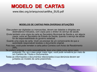 MODELO DE CARTAS
       www.idec.org.br/arquivos/cartilha_SUS.pdf



             MODELOS DE CARTAS PARA DIVERSAS SITUAÇÕES

 Elas podem ser digitadas ou manuscritas, devem ser datadas e dirigidas aos
       destinatários indicados, com cópia para o diretor do serviço de saúde.
 Envie também uma cópia da carta ao Secretário Municipal de Saúde e, em alguns
       casos, outra ao Secretário de Estado da Saúde, quando o serviço de saúde
       for de responsabilidade do governo estadual.
 Guarde uma cópia da carta. Você vai precisar de um comprovante de que a
       autoridade responsável recebeu o documento original.
Para isso, você pode remeter a carta pelos Correios com Aviso de Recebimento
       (AR).
Se preferir entregar a carta pessoalmente, leve uma cópia (uma xerox) para
       protocolo. Ou, se o caso exigir maior rigor, você pode remetê-la por meio de
       um Cartório de Títulos e Documentos.
Todas as informações e documentos relacionados à sua denúncia devem ser
       juntados ao modelo de carta preenchido.
 