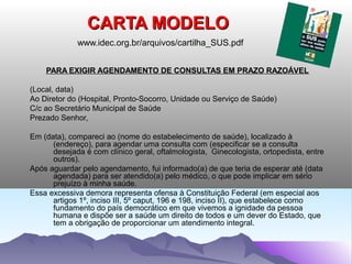 CARTA MODELO
             www.idec.org.br/arquivos/cartilha_SUS.pdf


    PARA EXIGIR AGENDAMENTO DE CONSULTAS EM PRAZO RAZOÁVEL

(Local, data)
Ao Diretor do (Hospital, Pronto-Socorro, Unidade ou Serviço de Saúde)
C/c ao Secretário Municipal de Saúde
Prezado Senhor,

Em (data), compareci ao (nome do estabelecimento de saúde), localizado à
      (endereço), para agendar uma consulta com (especificar se a consulta
      desejada é com clínico geral, oftalmologista, Ginecologista, ortopedista, entre
      outros).
Após aguardar pelo agendamento, fui informado(a) de que teria de esperar até (data
      agendada) para ser atendido(a) pelo médico, o que pode implicar em sério
      prejuízo à minha saúde.
Essa excessiva demora representa ofensa à Constituição Federal (em especial aos
      artigos 1º, inciso III, 5º caput, 196 e 198, inciso II), que estabelece como
      fundamento do país democrático em que vivemos a ignidade da pessoa
      humana e dispõe ser a saúde um direito de todos e um dever do Estado, que
      tem a obrigação de proporcionar um atendimento integral.
 