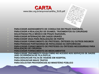 CARTA
           www.idec.org.br/arquivos/cartilha_SUS.pdf
           www.idec.org.br/arquivos/cartilha_SUS.pdf




•   PARA EXIGIR AGENDAMENTO DE CONSULTAS EM PRAZO RAZOÁVEL
•   PARA EXIGIR A REALIZAÇÃO DE EXAMES, TRATAMENTOS OU CIRURGIAS
•   SOLICITADAS PELO MÉDICO EM PRAZO RAZOÁVEL
•   PARA EXIGIR INTERNAÇÃO EM CASOS GRAVES
•   PARA EXIGIR VAGA PARA REALIZAÇÃO DE PARTO
•   PARA EXIGIR FORNECIMENTO DE PRÓTESES, ÓRTESES OU OUTROS INSUMOS
•   PARA PESSOAS PORTADORAS DE PATOLOGIAS OU DEFICIÊNCIAS
•   PARA EXIGIR FORNECIMENTO DE PRÓTESES OU ÓRTESES NECESSÁRIAS PARA
    REALIZAÇÃO DE CIRURGIA
•   PARA EXIGIR FORNECIMENTO DE MEDICAMENTOS
•   PARA EXIGIR TRATAMENTO IGUALITÁRIO NO ACESSO AOS SERVIÇOS DE SAÚDE
    (NÃO OCORRÊNCIA DE FILA DUPLA)
•   PARA DENUNCIAR FALTA DE HIGIENE EM HOSPITAL
•   PARA DENUNCIAR MAUS TRATOS
•   PARA SOLICITAR PROVIDÊNCIAS AO MINISTÉRIO PÚBLICO
 