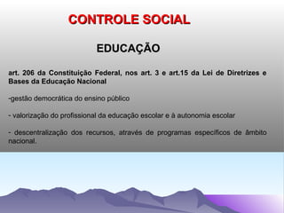 CONTROLE SOCIAL

                           EDUCAÇÃO

art. 206 da Constituição Federal, nos art. 3 e art.15 da Lei de Diretrizes e
Bases da Educação Nacional

-gestão democrática do ensino público

- valorização do profissional da educação escolar e à autonomia escolar

- descentralização dos recursos, através de programas específicos de âmbito
nacional.
 