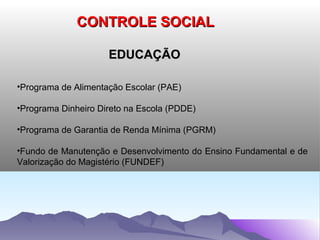 CONTROLE SOCIAL

                     EDUCAÇÃO

•Programa de Alimentação Escolar (PAE)

•Programa Dinheiro Direto na Escola (PDDE)

•Programa de Garantia de Renda Mínima (PGRM)

•Fundo de Manutenção e Desenvolvimento do Ensino Fundamental e de
Valorização do Magistério (FUNDEF)
 