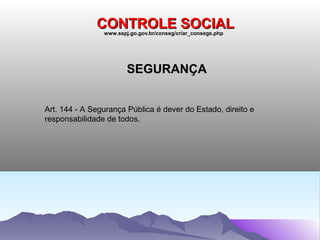 CONTROLE SOCIAL
                www.sspj.go.gov.br/conseg/criar_consegs.php




                        SEGURANÇA


Art. 144 - A Segurança Pública é dever do Estado, direito e
responsabilidade de todos.
 