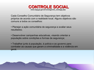 CONTROLE SOCIAL
                  www.sspj.go.gov.br/conseg/criar_consegs.php



Cada Conselho Comunitário de Segurança tem objetivos
próprios de acordo com a realidade local. Alguns objetivos são
comuns a todos os conselhos:

• Planejar a ação comunitária de segurança e avaliar seus
resultados;

• Desenvolver campanhas educativas, visando orientar a
população sobre condições e formas de segurança;

• Trabalhar junto à população, à polícia e ao governo para
combater as causas que geram a criminalidade e a violência em
geral.
 