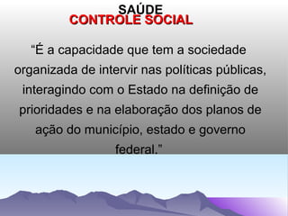SAÚDE
         CONTROLE SOCIAL

   “É a capacidade que tem a sociedade
organizada de intervir nas políticas públicas,
 interagindo com o Estado na definição de
prioridades e na elaboração dos planos de
   ação do município, estado e governo
                  federal.”
 