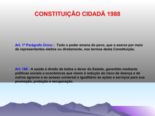 CONSTITUIÇÃO CIDADÃ 1988



-   Art. 1º Parágrafo Único : Todo o poder emana do povo, que o exerce por meio
    de representantes eleitos ou diretamente, nos termos desta Constituição.




-   Art. 196 : A saúde é direito de todos e dever do Estado, garantido mediante
    políticas sociais e econômicas que visem à redução do risco de doença e de
    outros agravos e ao acesso universal e igualitário às ações e serviços para sua
    promoção, proteção e recuperação.
 