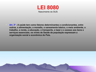 LEI 8080
                                Nascimento do SUS




•   Art. 3º - A saúde tem como fatores determinantes e condicionantes, entre
    outros, a alimentação, a moradia, o saneamento básico, o meio ambiente, o
    trabalho, a renda, a educação, o transporte, o lazer e o acesso aos bens e
    serviços essenciais; os níveis de Saúde da população expressam a
    organização social e econômica do País.
 