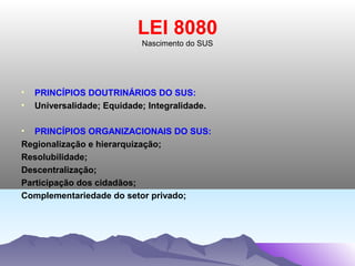 LEI 8080
                             Nascimento do SUS




•   PRINCÍPIOS DOUTRINÁRIOS DO SUS:
•   Universalidade; Equidade; Integralidade.

• PRINCÍPIOS ORGANIZACIONAIS DO SUS:
Regionalização e hierarquização;
Resolubilidade;
Descentralização;
Participação dos cidadãos;
Complementariedade do setor privado;
 