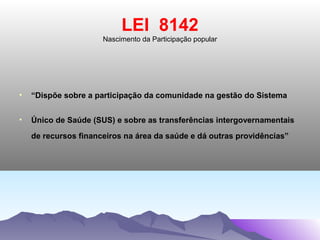 LEI 8142
                      Nascimento da Participação popular




•   “Dispõe sobre a participação da comunidade na gestão do Sistema


•   Único de Saúde (SUS) e sobre as transferências intergovernamentais
    de recursos financeiros na área da saúde e dá outras providências”
 