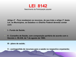 LEI 8142
                        Nascimento da Participação popular




•   Artigo 4° - Para receberem os recursos, de que trata o artigo 3° desta
    Lei, os Municípios, os Estados e o Distrito Federal deverão contar
    com:

•   I - Fundo de Saúde;

•   II - Conselho de Saúde, com composição paritária de acordo com o
    Decreto n. 99.438, de 7 de agosto de 1990;

•   III - plano de saúde;

•   V - contrapartida de recursos para a saúde no respectivo orçamento;
 