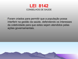 LEI 8142
                  CONSELHOS DE SAÚDE



- Foram criados para permitir que a população possa
  interferir na gestão da saúde, defendendo os interesses
  da coletividade para que estes sejam atendidos pelas
  ações governamentais.
 