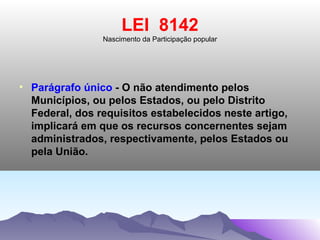 LEI 8142
                Nascimento da Participação popular




• Parágrafo único - O não atendimento pelos
  Municípios, ou pelos Estados, ou pelo Distrito
  Federal, dos requisitos estabelecidos neste artigo,
  implicará em que os recursos concernentes sejam
  administrados, respectivamente, pelos Estados ou
  pela União.
 