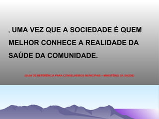 ,   UMA VEZ QUE A SOCIEDADE É QUEM
MELHOR CONHECE A REALIDADE DA
SAÚDE DA COMUNIDADE.

      (GUIA DE REFERÊNCIA PARA CONSELHEIROS MUNICIPAIS – MINISTÉRIO DA SAÚDE)
 